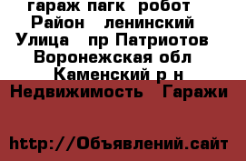 гараж пагк “робот“ › Район ­ ленинский › Улица ­ пр.Патриотов - Воронежская обл., Каменский р-н Недвижимость » Гаражи   